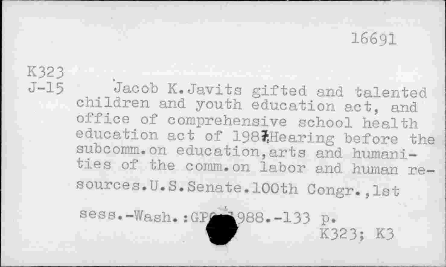 ﻿16691
K323
J-15 Jacob K.Javits gifted and talented children and youth education act, and office.of comprehensive school health education act of 198?,Hearing before the subcomm.on education,arts and humanities of the comm.on labor and human resources. U.S.Senate.100th Congr.,1st sess.-Wash.:GPJji988.-133 p.
W	K323; K3